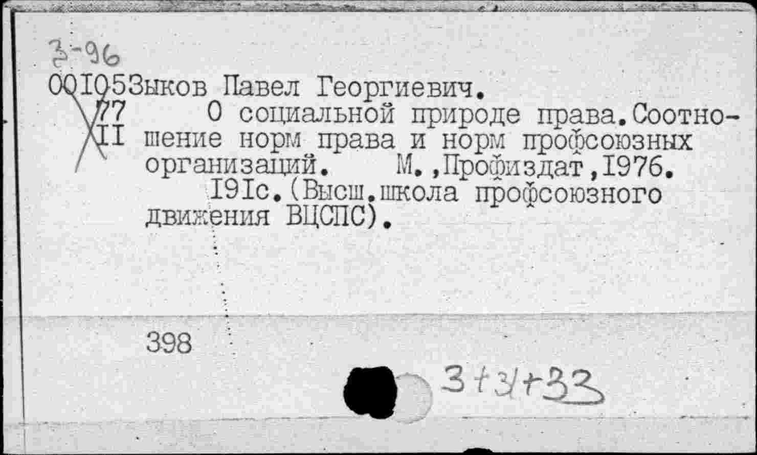 ﻿СЮ1053ыков Павел Георгиевич.
у77	0 социальной природе права.Соотно-
си I шение норм права и норм профсоюзных / организаций. М.,Профиздат,1976.
191с.(Высш.школа профсоюзного движения ВЦСПС).